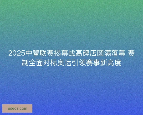 2025中攀联赛揭幕战高碑店圆满落幕 赛制全面对标奥运引领赛事新高度