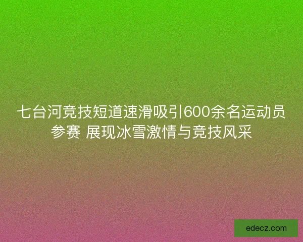 七台河竞技短道速滑吸引600余名运动员参赛 展现冰雪激情与竞技风采