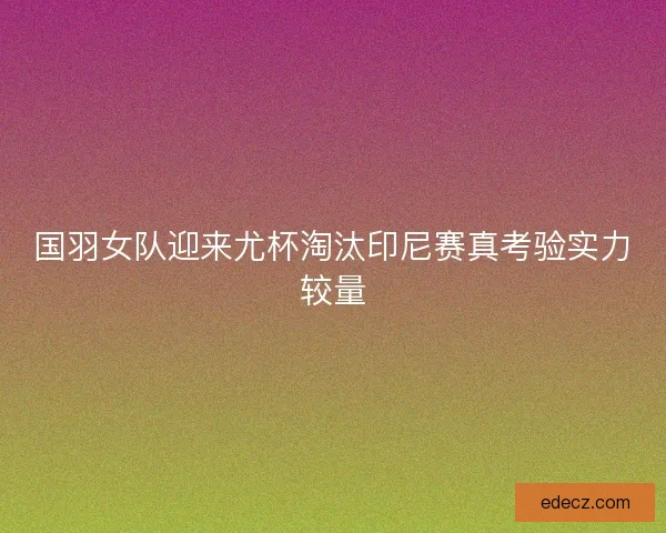 国羽女队迎来尤杯淘汰印尼赛真考验实力较量