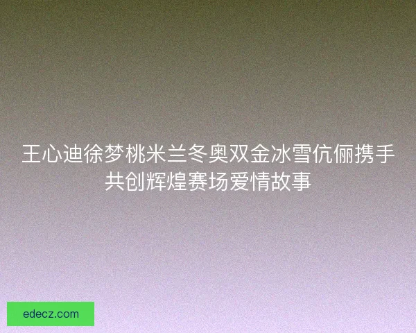王心迪徐梦桃米兰冬奥双金冰雪伉俪携手共创辉煌赛场爱情故事