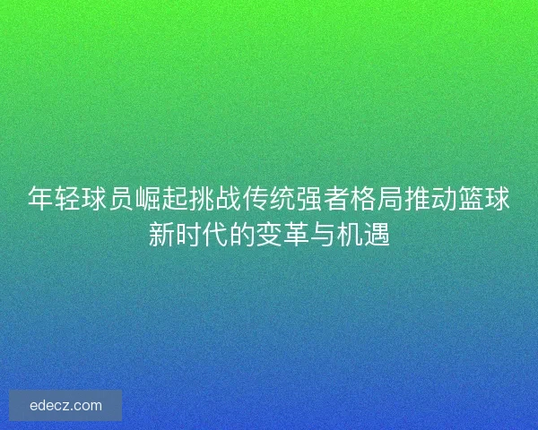 年轻球员崛起挑战传统强者格局推动篮球新时代的变革与机遇