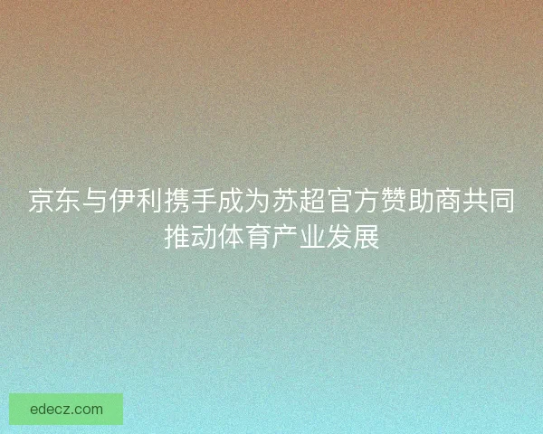 京东与伊利携手成为苏超官方赞助商共同推动体育产业发展