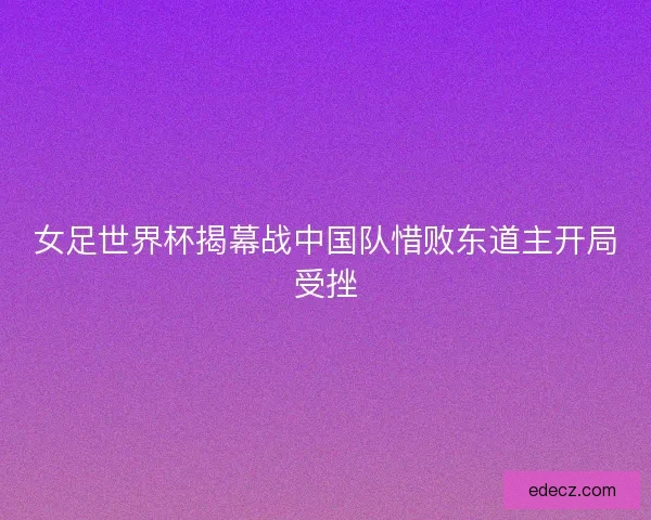 女足世界杯揭幕战中国队惜败东道主开局受挫
