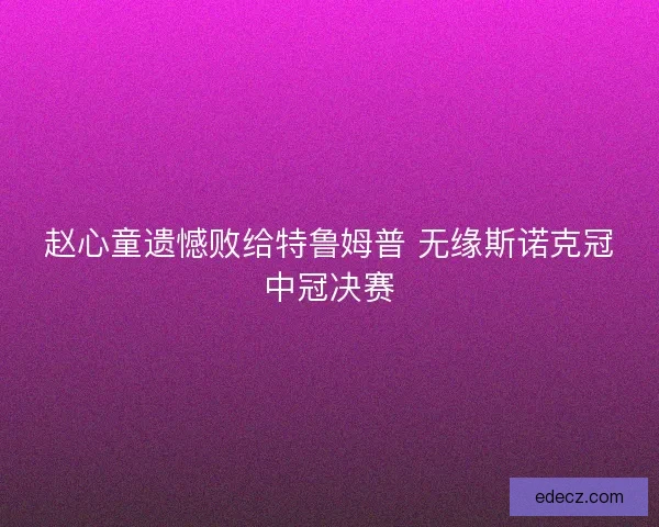 赵心童遗憾败给特鲁姆普 无缘斯诺克冠中冠决赛