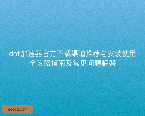 dnf加速器官方下载渠道推荐与安装使用全攻略指南及常见问题解答